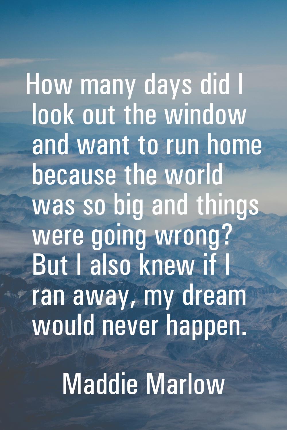 How many days did I look out the window and want to run home because the world was so big and thing