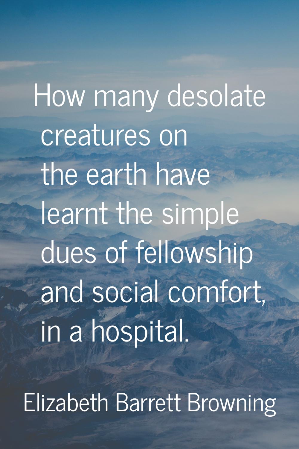 How many desolate creatures on the earth have learnt the simple dues of fellowship and social comfo