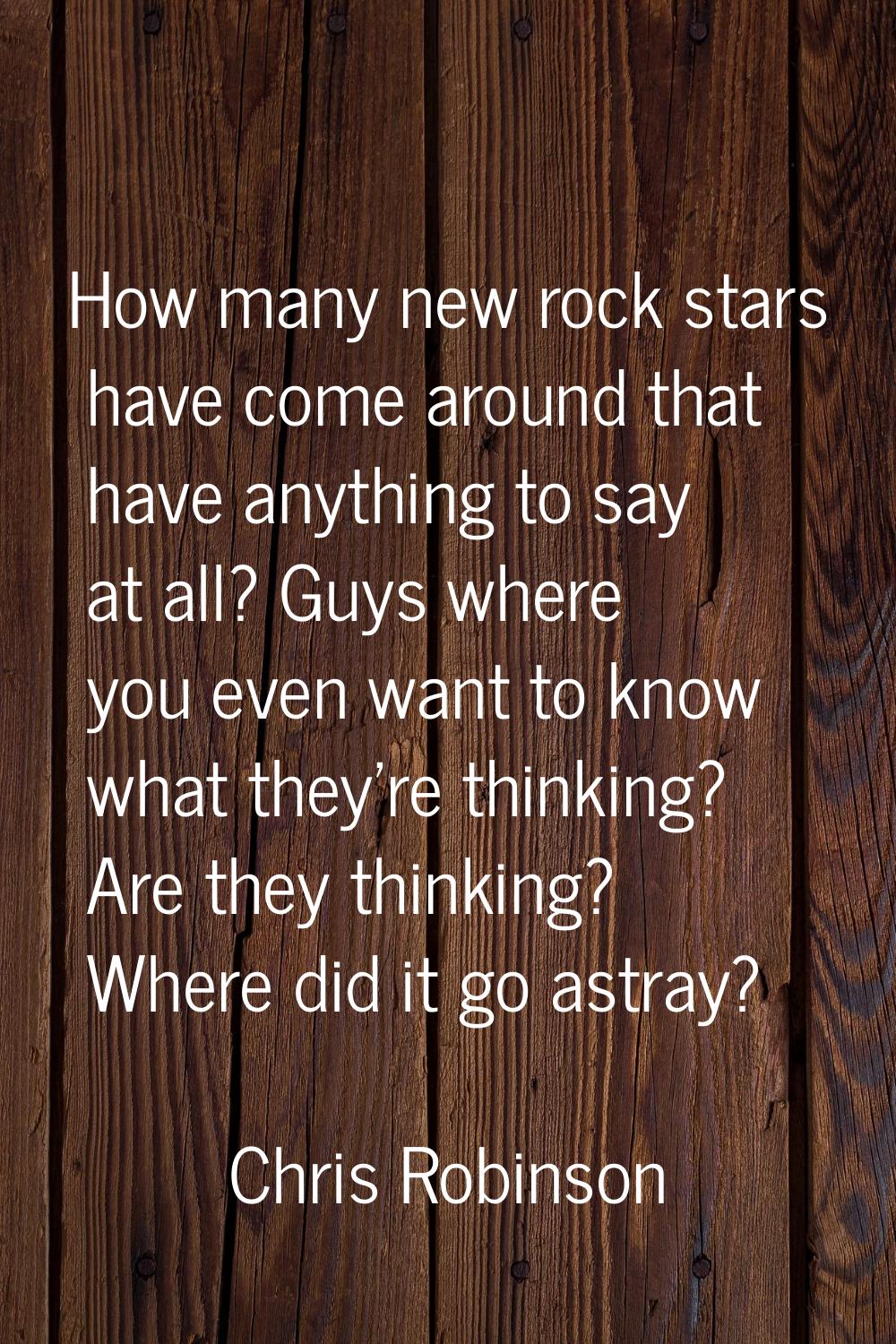 How many new rock stars have come around that have anything to say at all? Guys where you even want