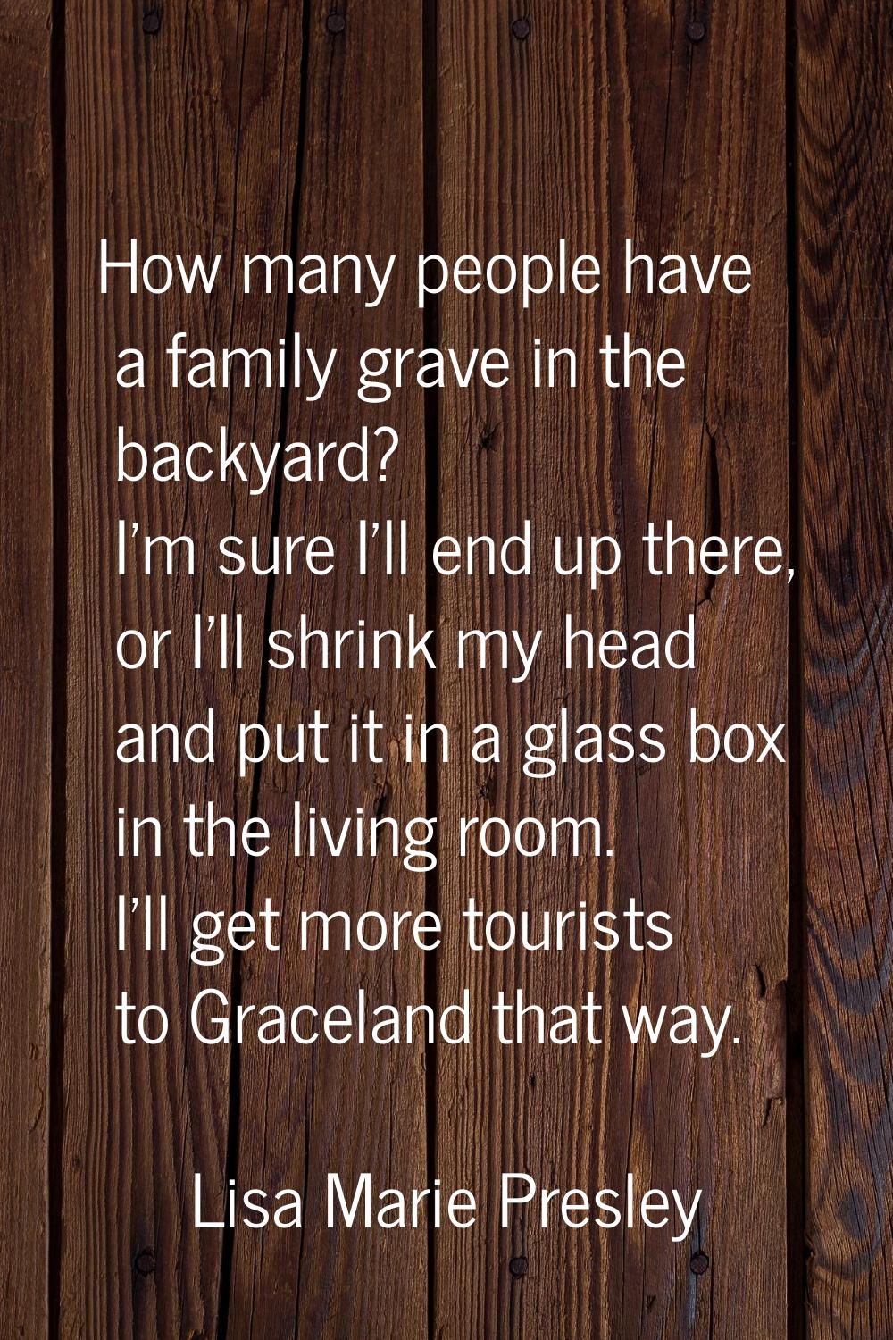 How many people have a family grave in the backyard? I'm sure I'll end up there, or I'll shrink my 