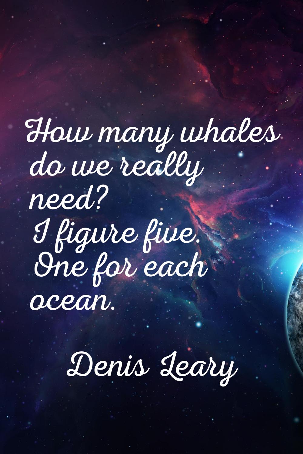 How many whales do we really need? I figure five. One for each ocean.