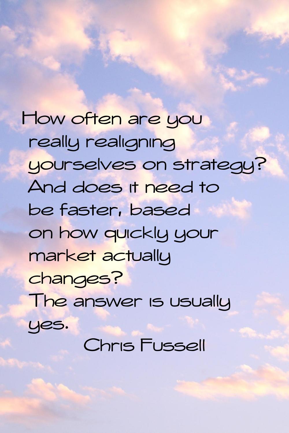 How often are you really realigning yourselves on strategy? And does it need to be faster, based on