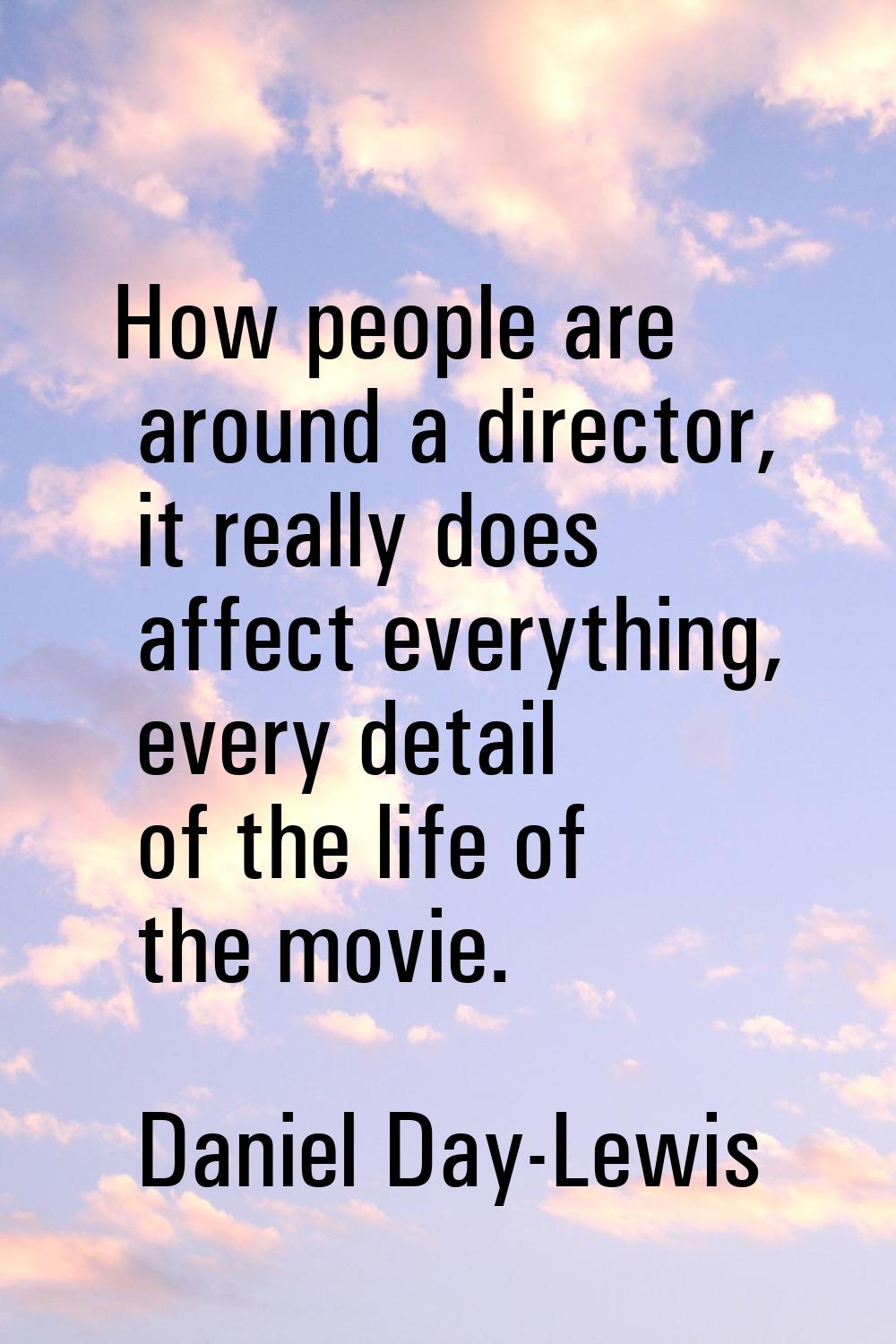 How people are around a director, it really does affect everything, every detail of the life of the
