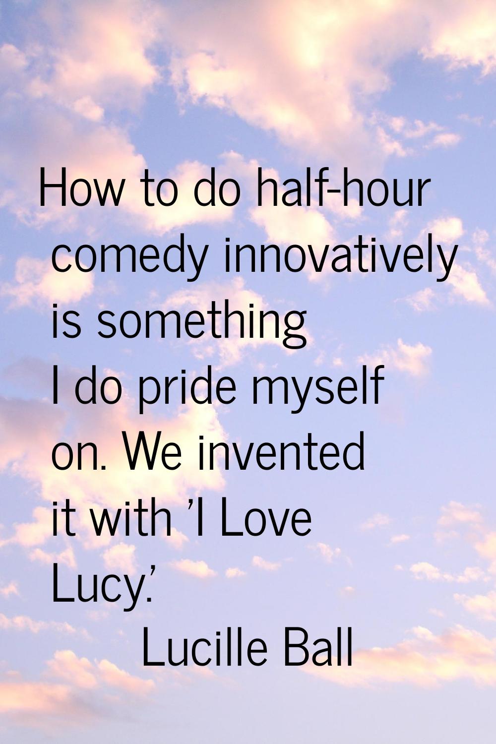 How to do half-hour comedy innovatively is something I do pride myself on. We invented it with 'I L