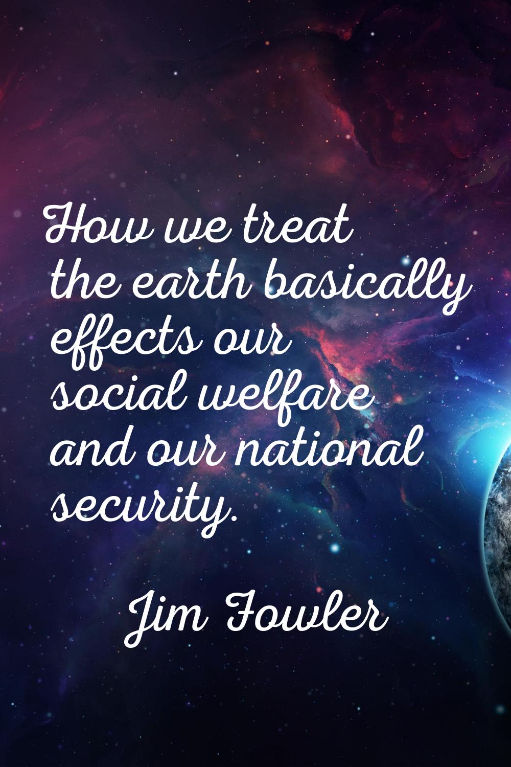 How we treat the earth basically effects our social welfare and our national security.