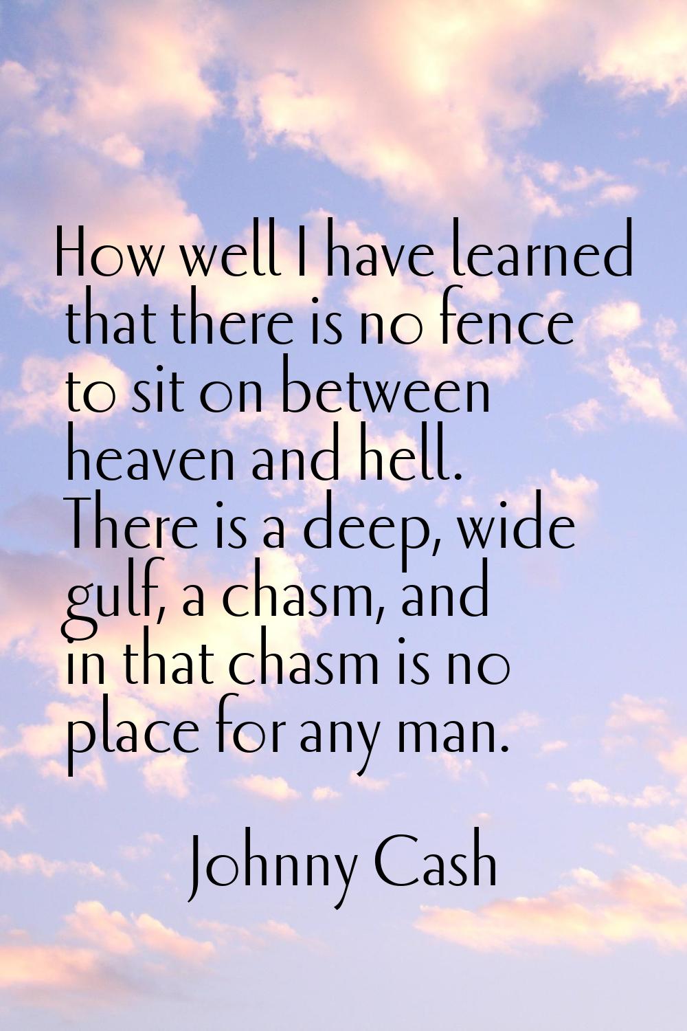 How well I have learned that there is no fence to sit on between heaven and hell. There is a deep, 