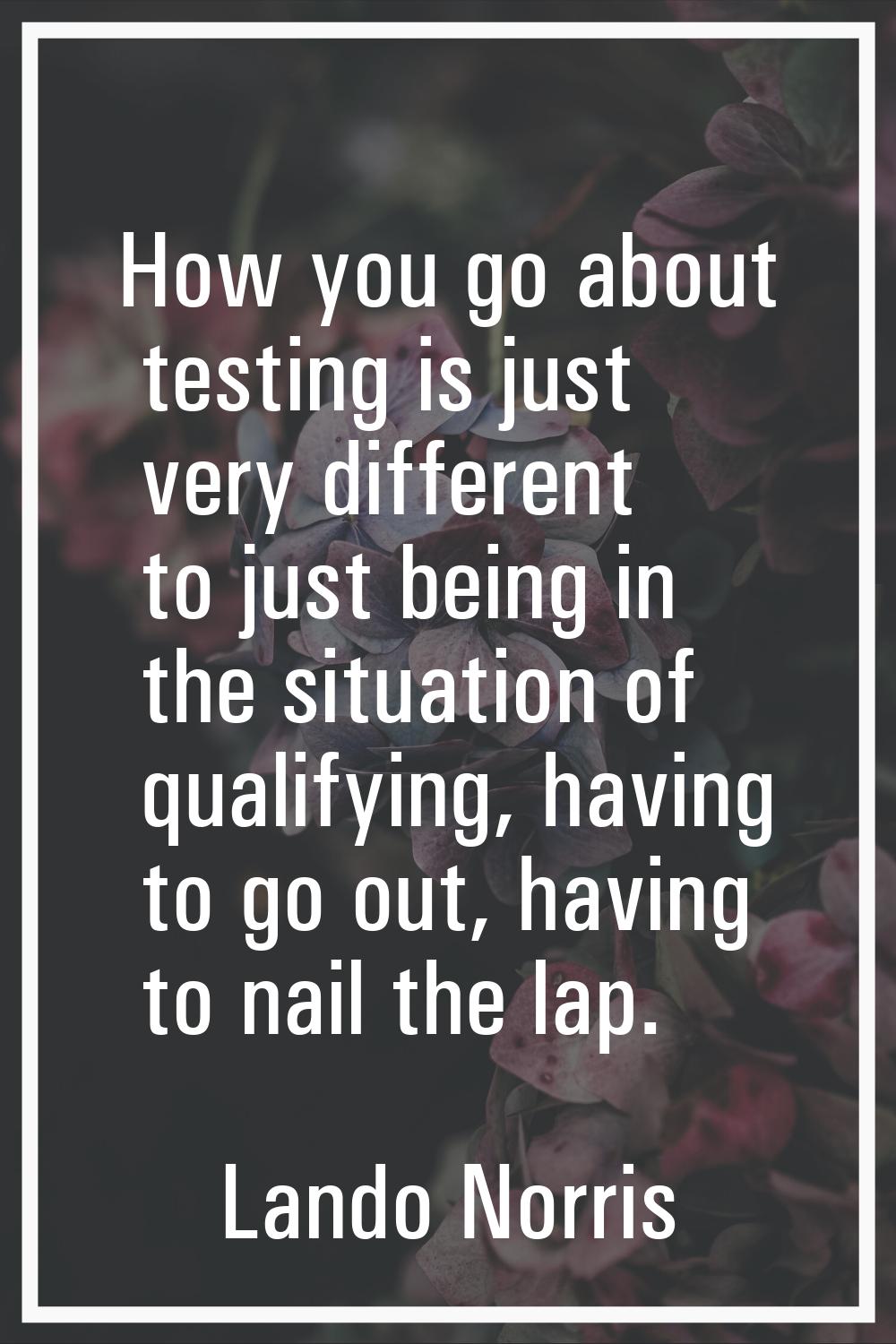 How you go about testing is just very different to just being in the situation of qualifying, havin