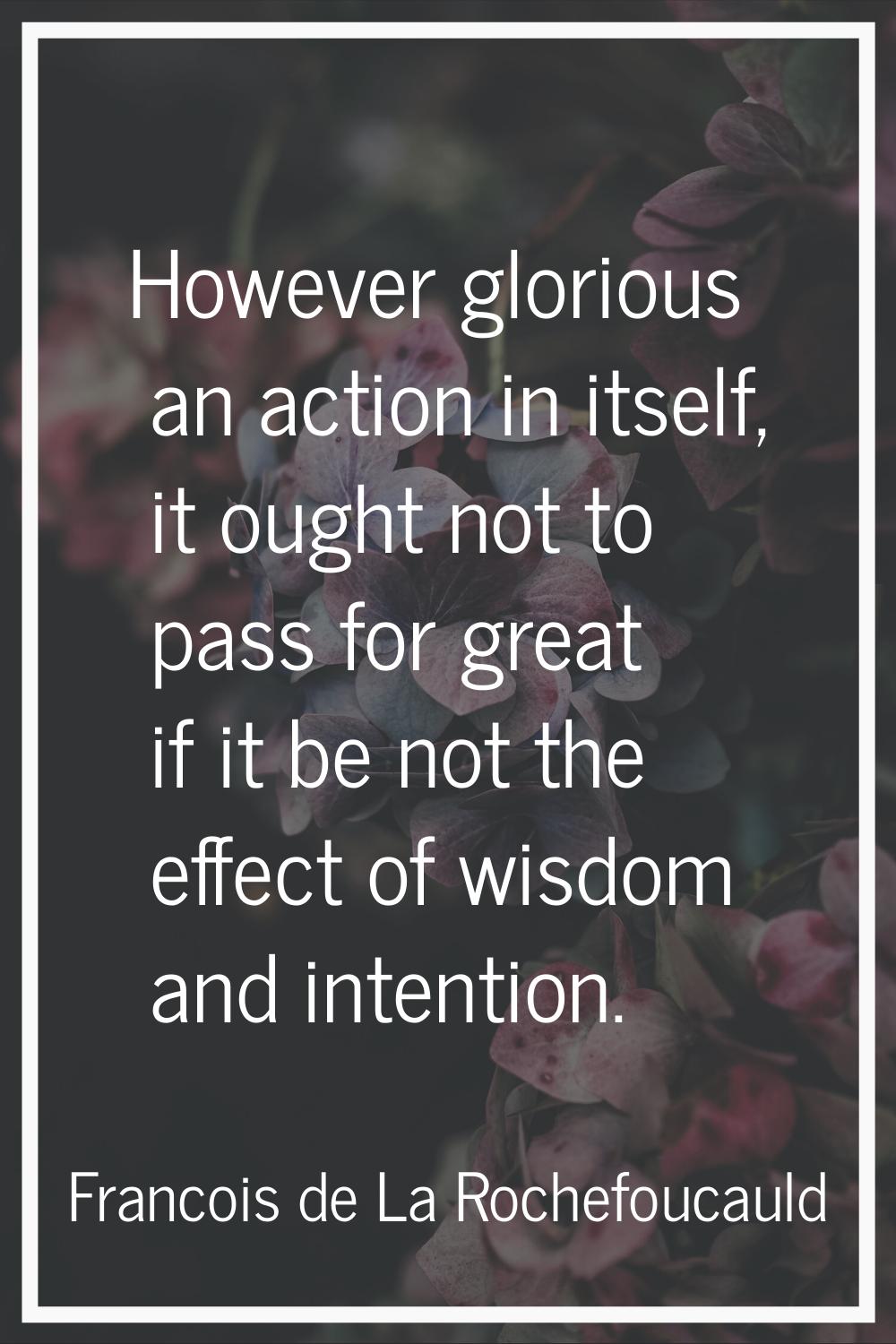 However glorious an action in itself, it ought not to pass for great if it be not the effect of wis