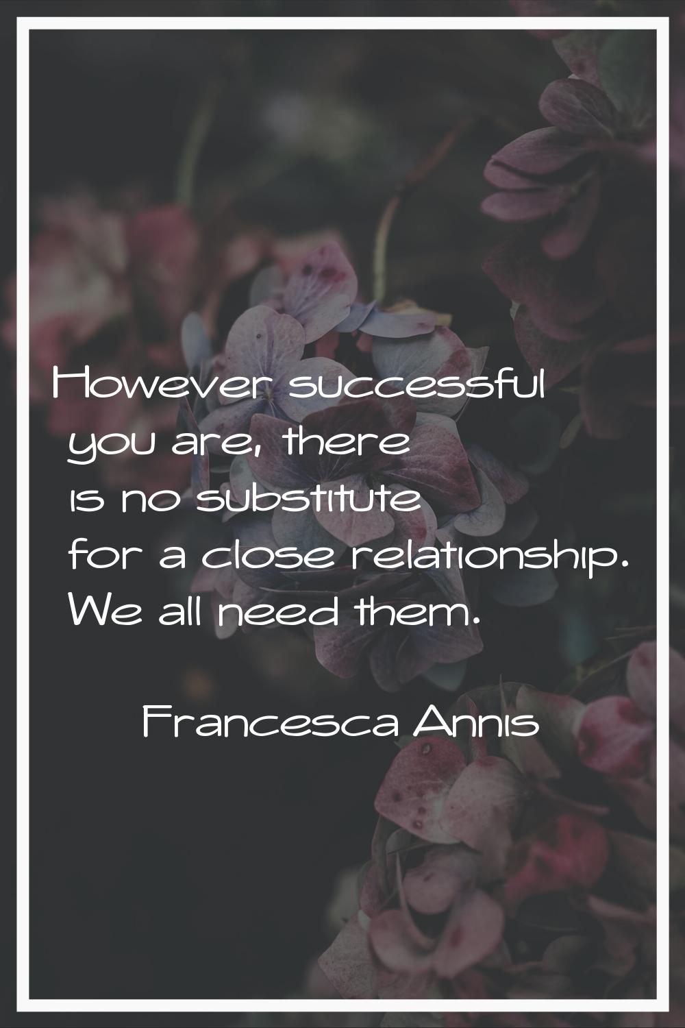 However successful you are, there is no substitute for a close relationship. We all need them.