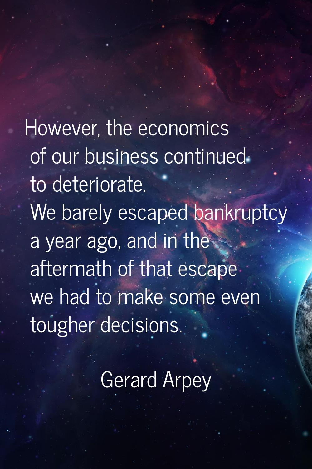 However, the economics of our business continued to deteriorate. We barely escaped bankruptcy a yea