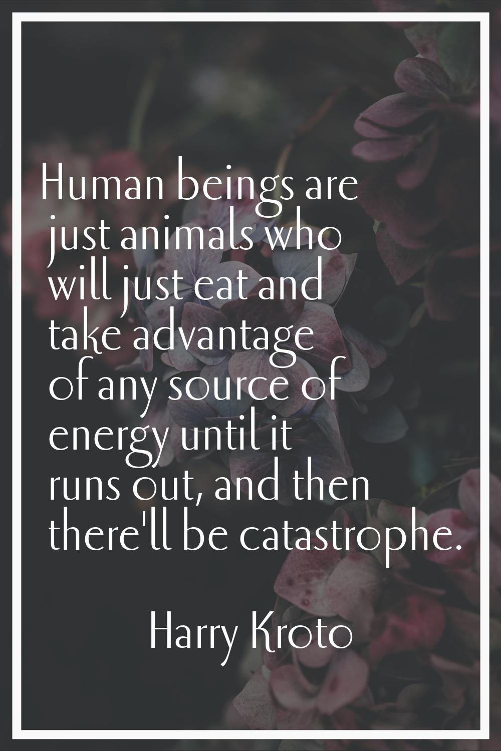 Human beings are just animals who will just eat and take advantage of any source of energy until it