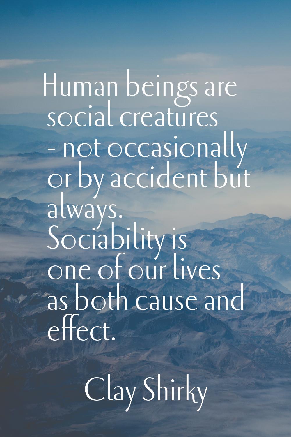 Human beings are social creatures - not occasionally or by accident but always. Sociability is one 