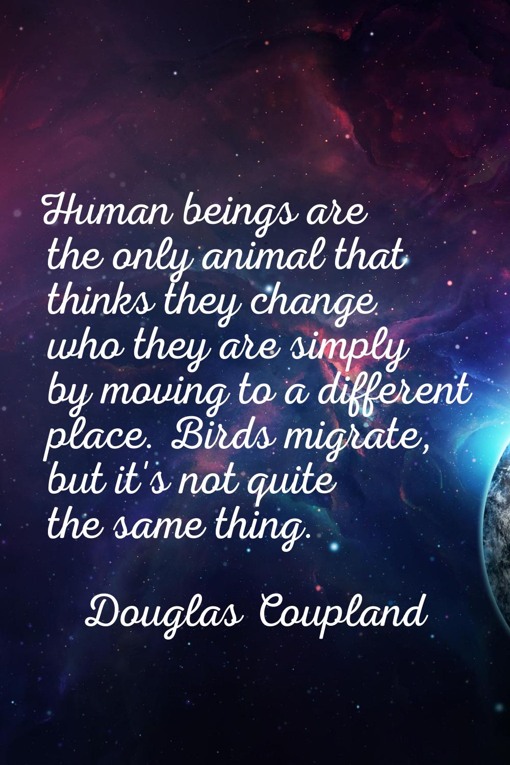 Human beings are the only animal that thinks they change who they are simply by moving to a differe