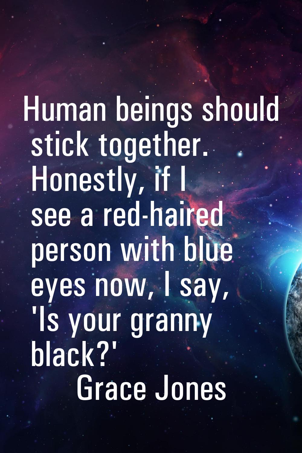 Human beings should stick together. Honestly, if I see a red-haired person with blue eyes now, I sa