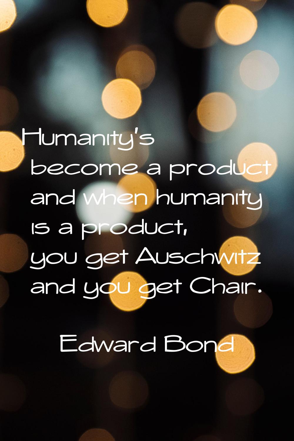 Humanity's become a product and when humanity is a product, you get Auschwitz and you get Chair.