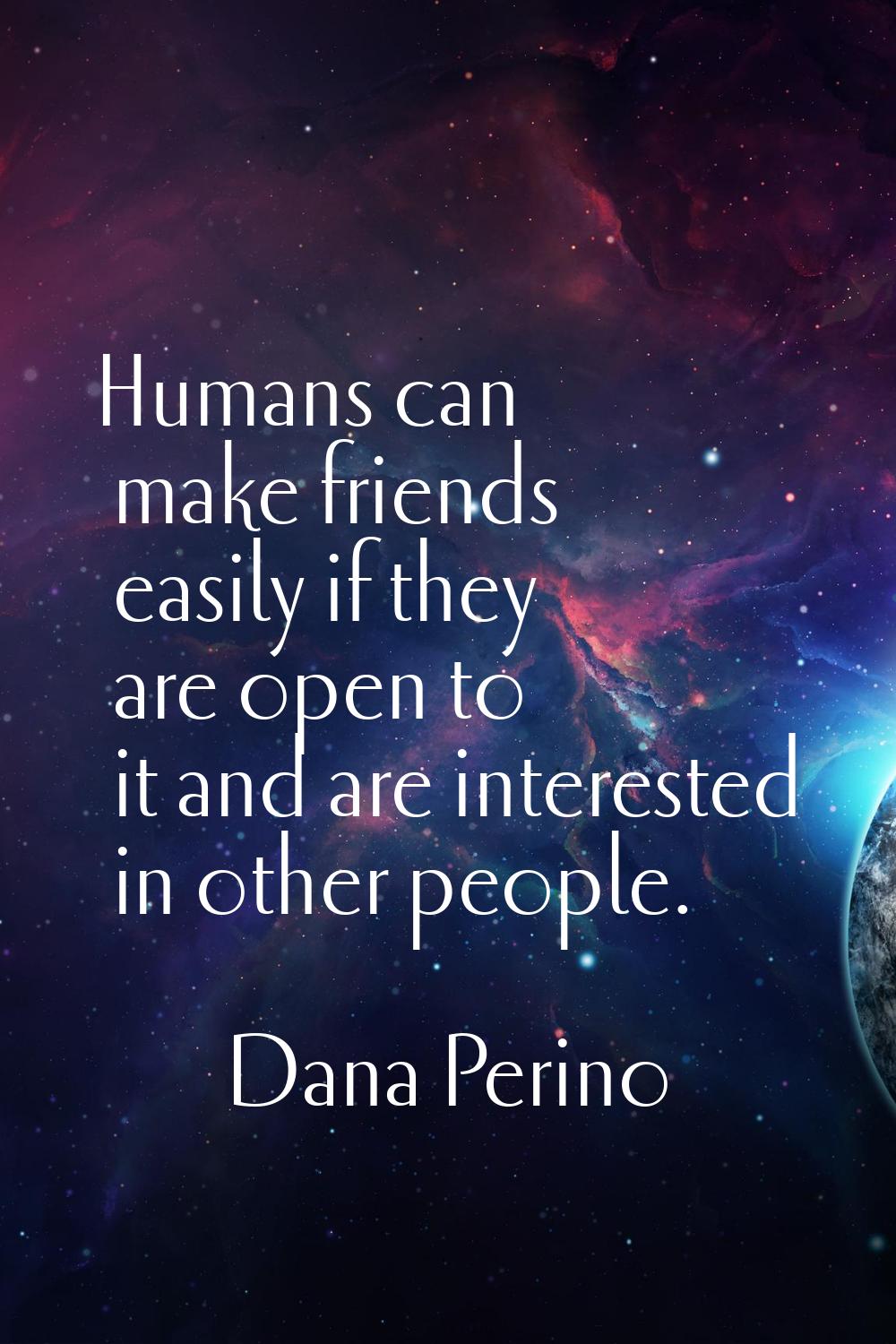 Humans can make friends easily if they are open to it and are interested in other people.