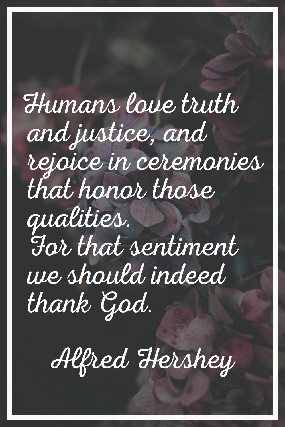 Humans love truth and justice, and rejoice in ceremonies that honor those qualities. For that senti