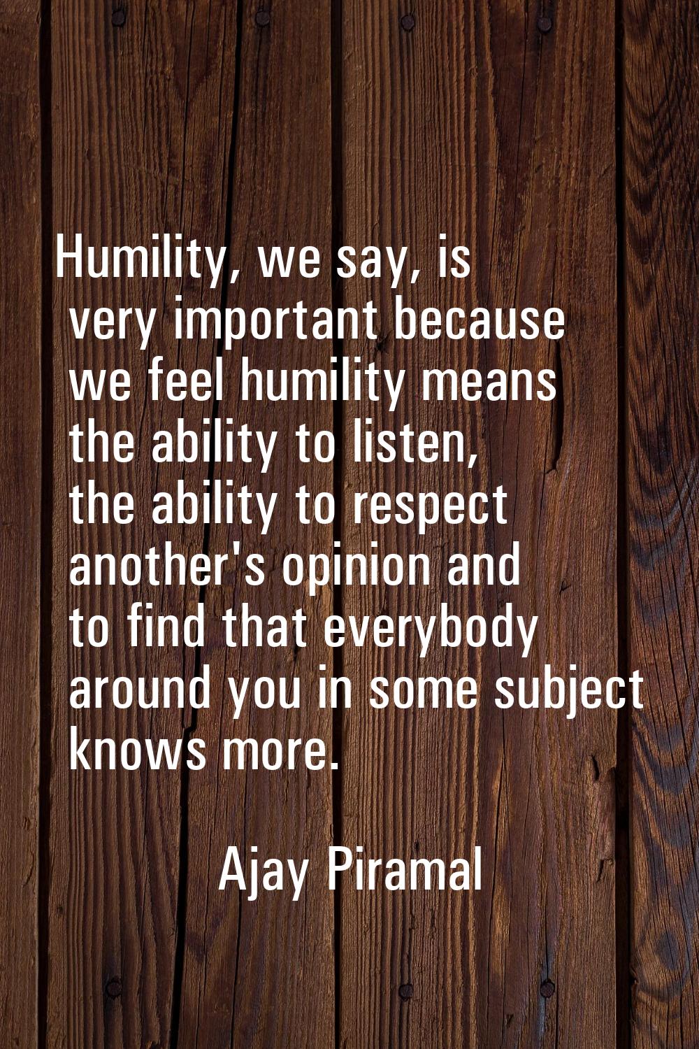 Humility, we say, is very important because we feel humility means the ability to listen, the abili