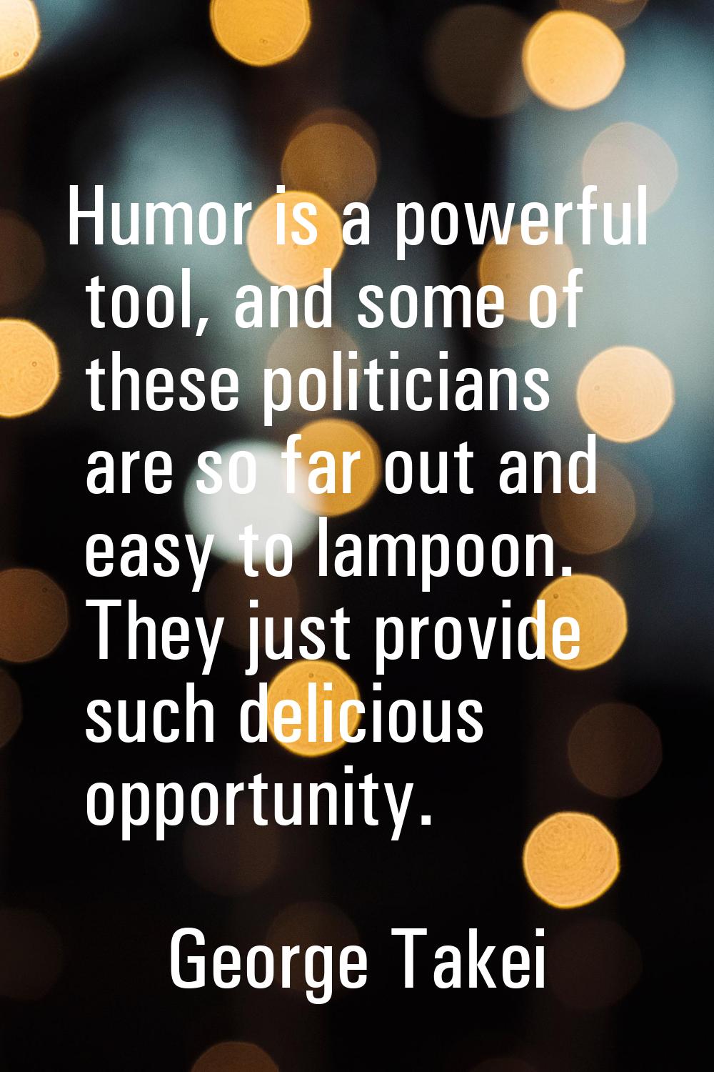 Humor is a powerful tool, and some of these politicians are so far out and easy to lampoon. They ju