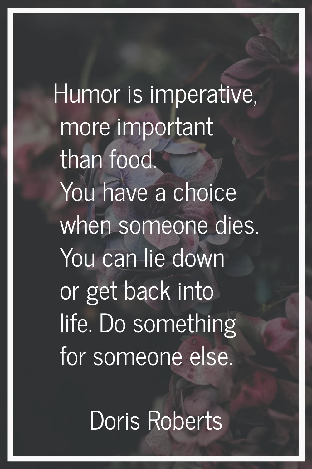 Humor is imperative, more important than food. You have a choice when someone dies. You can lie dow