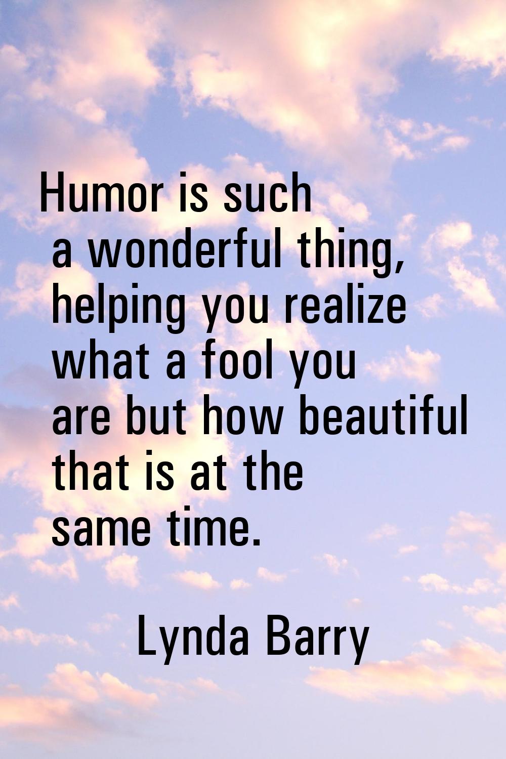 Humor is such a wonderful thing, helping you realize what a fool you are but how beautiful that is 