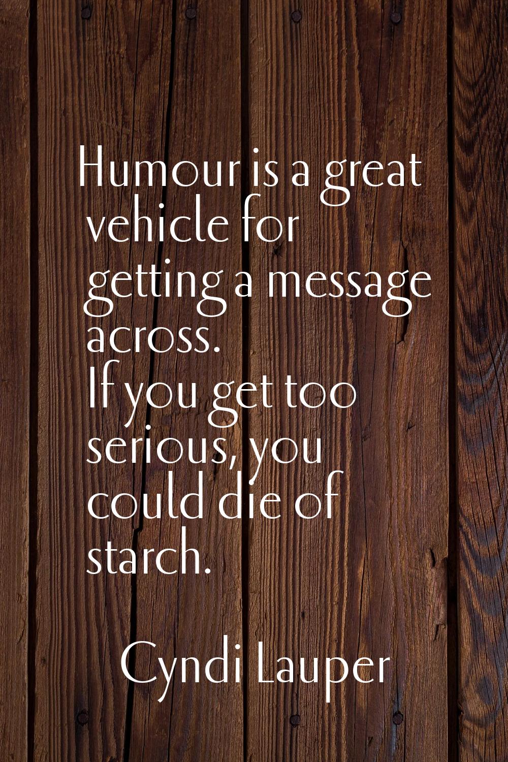 Humour is a great vehicle for getting a message across. If you get too serious, you could die of st