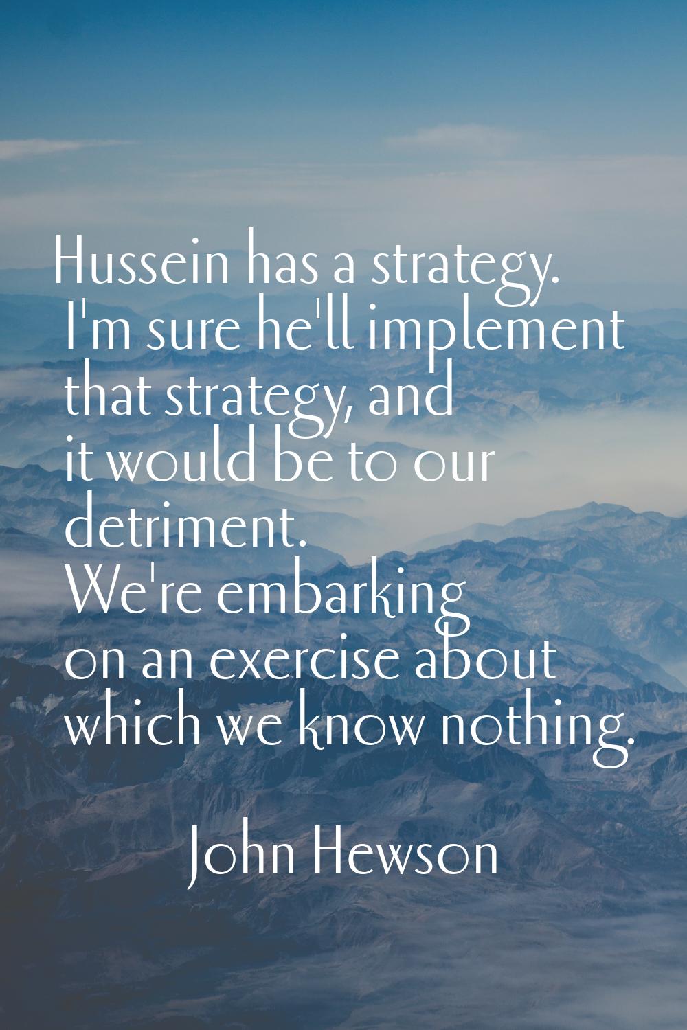 Hussein has a strategy. I'm sure he'll implement that strategy, and it would be to our detriment. W