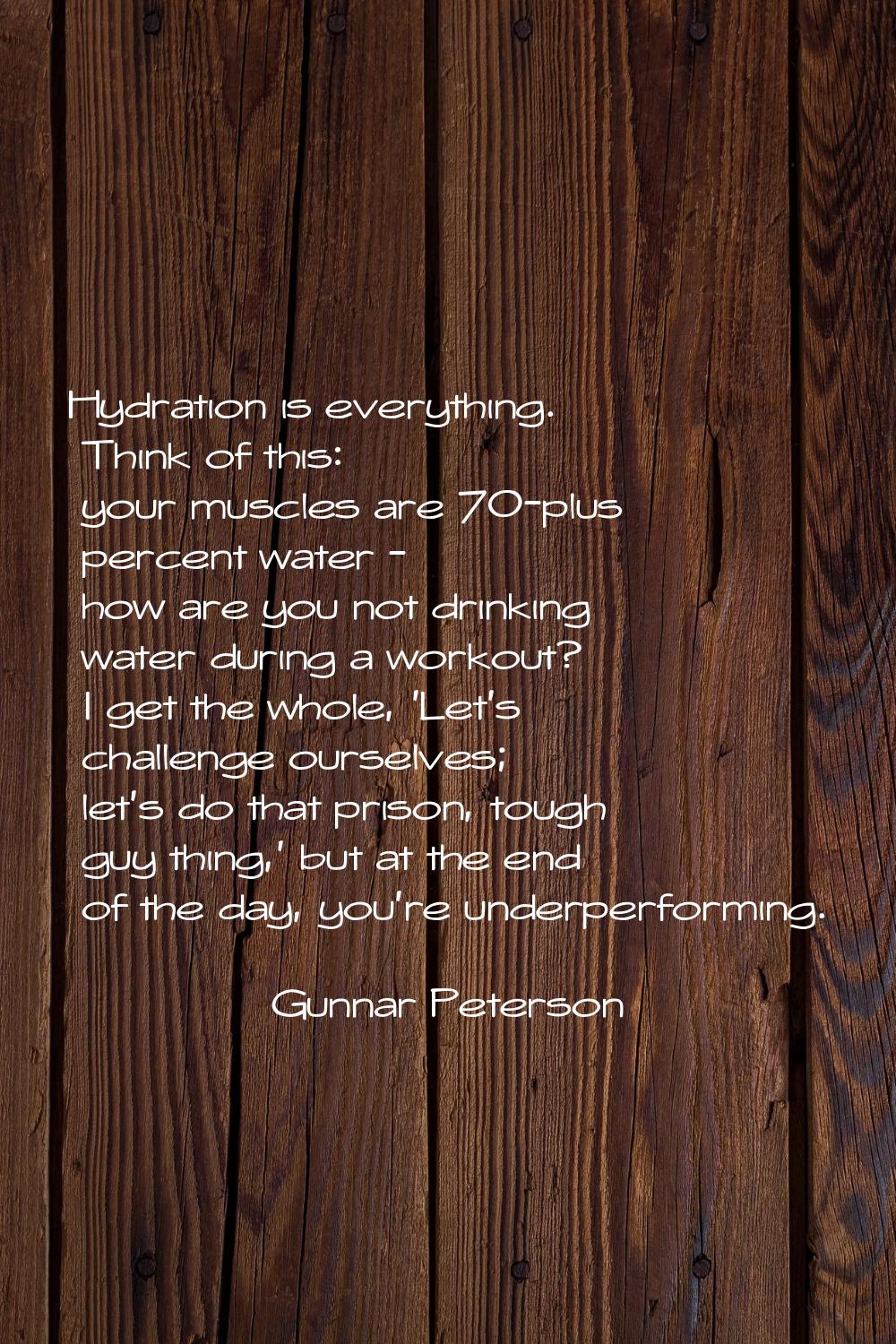 Hydration is everything. Think of this: your muscles are 70-plus percent water - how are you not dr