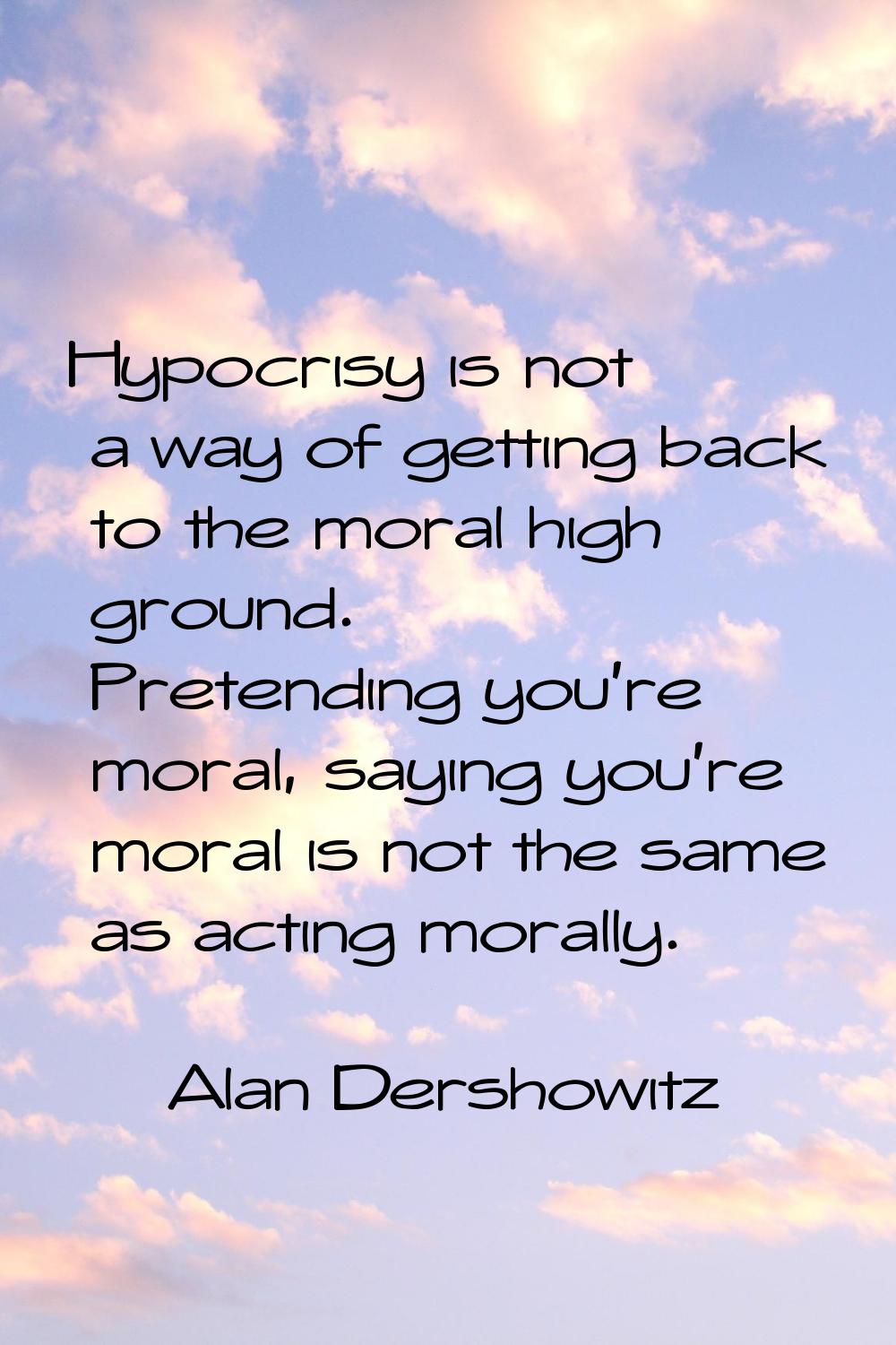 Hypocrisy is not a way of getting back to the moral high ground. Pretending you're moral, saying yo