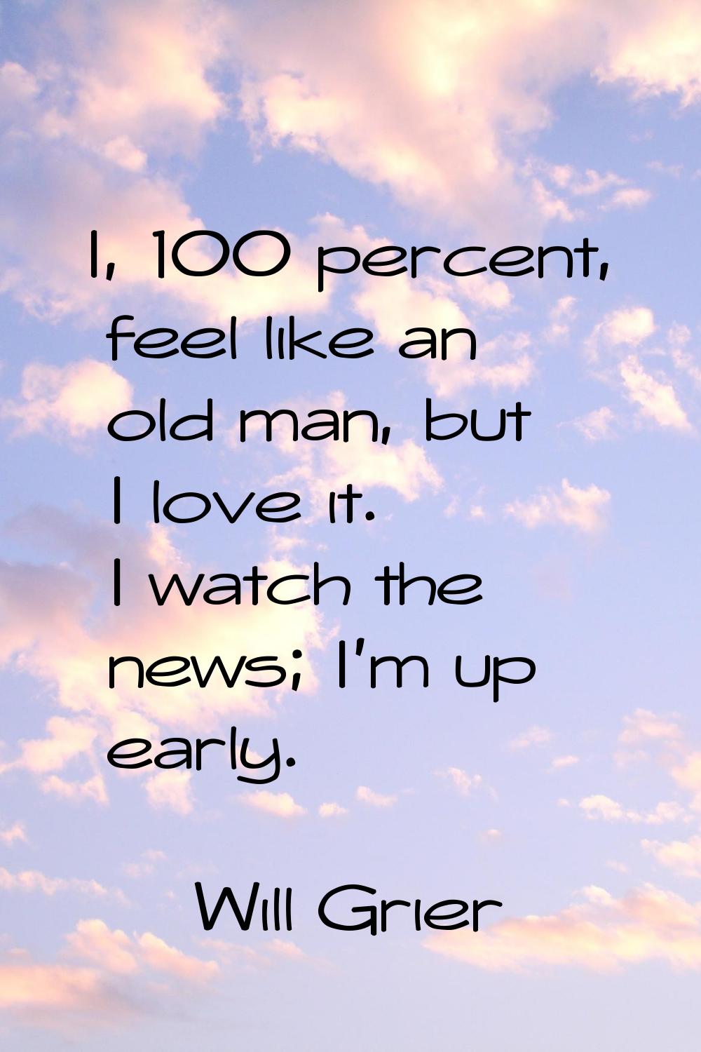 I, 100 percent, feel like an old man, but I love it. I watch the news; I'm up early.