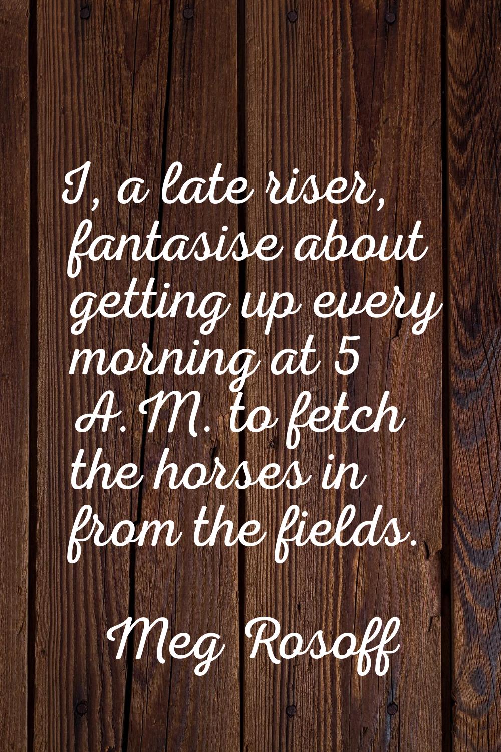 I, a late riser, fantasise about getting up every morning at 5 A.M. to fetch the horses in from the