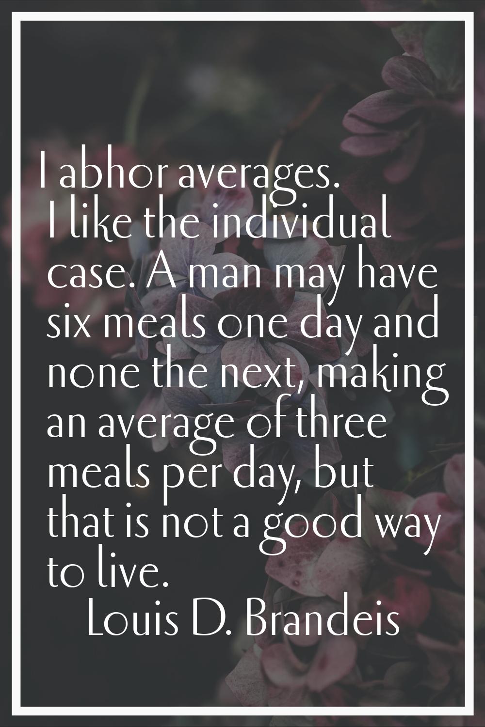 I abhor averages. I like the individual case. A man may have six meals one day and none the next, m