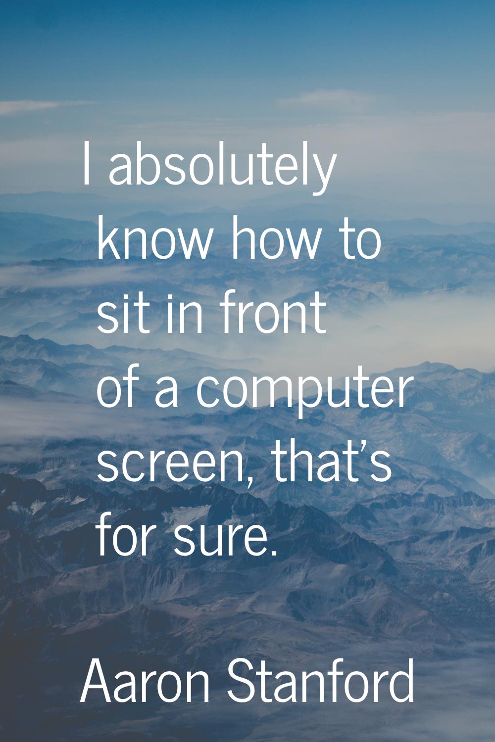 I absolutely know how to sit in front of a computer screen, that's for sure.