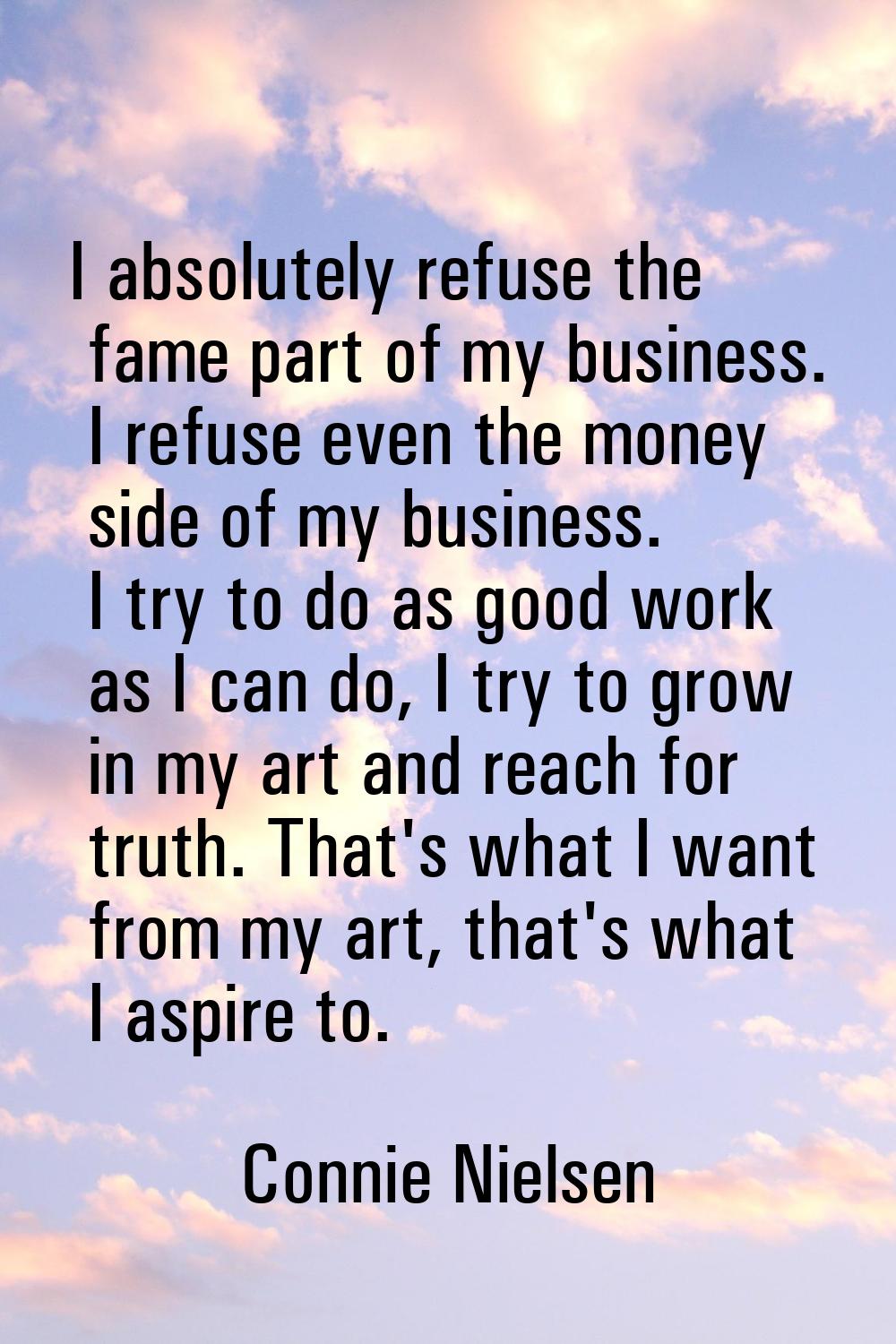 I absolutely refuse the fame part of my business. I refuse even the money side of my business. I tr