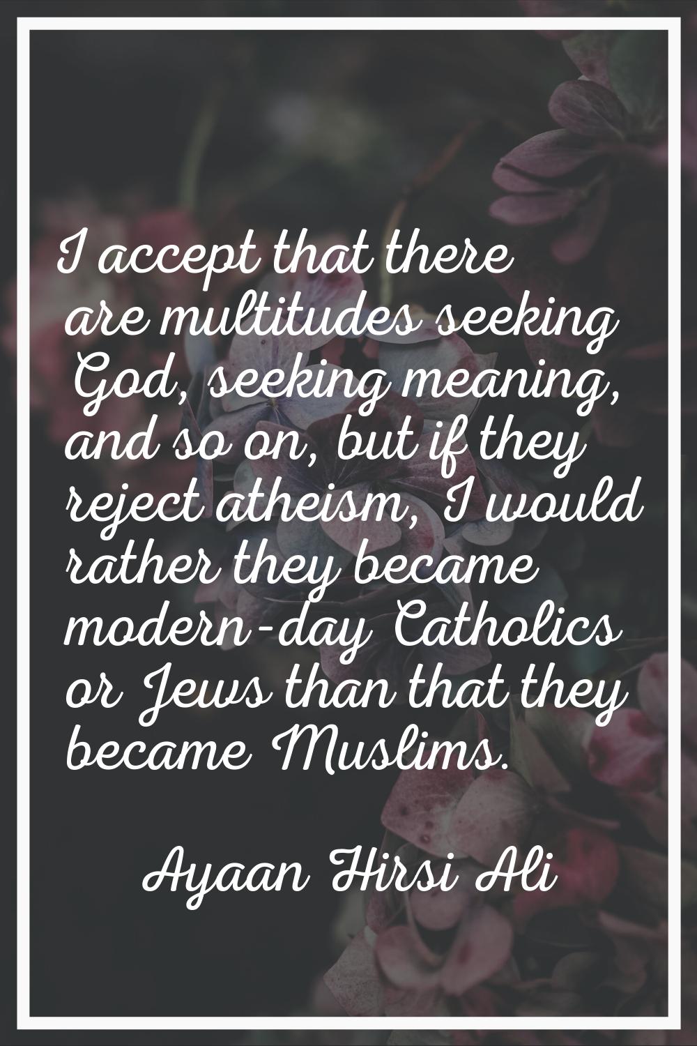 I accept that there are multitudes seeking God, seeking meaning, and so on, but if they reject athe