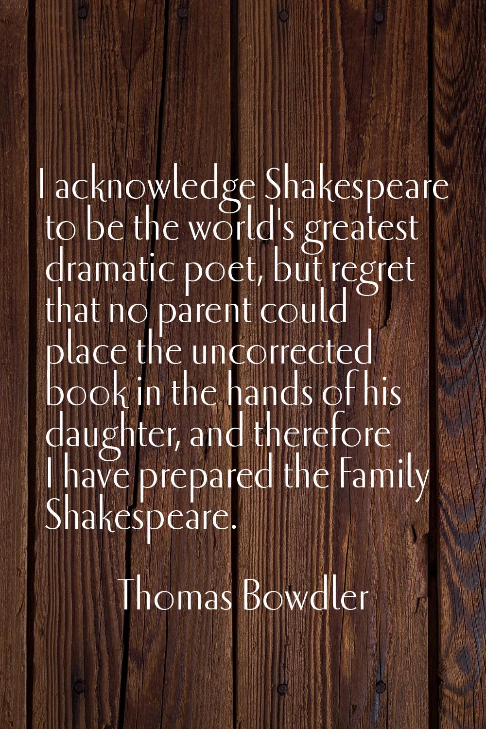 I acknowledge Shakespeare to be the world's greatest dramatic poet, but regret that no parent could