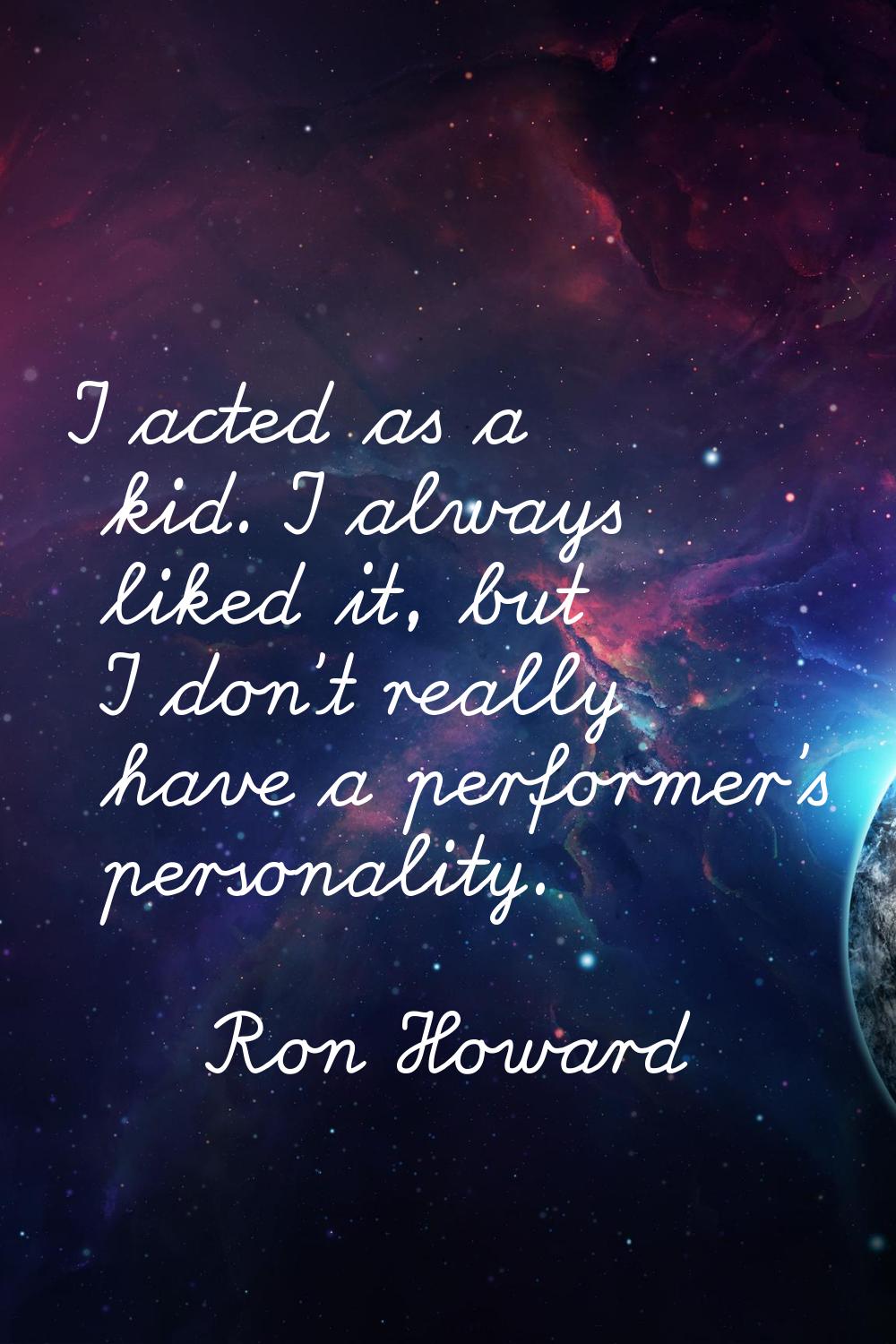 I acted as a kid. I always liked it, but I don't really have a performer's personality.