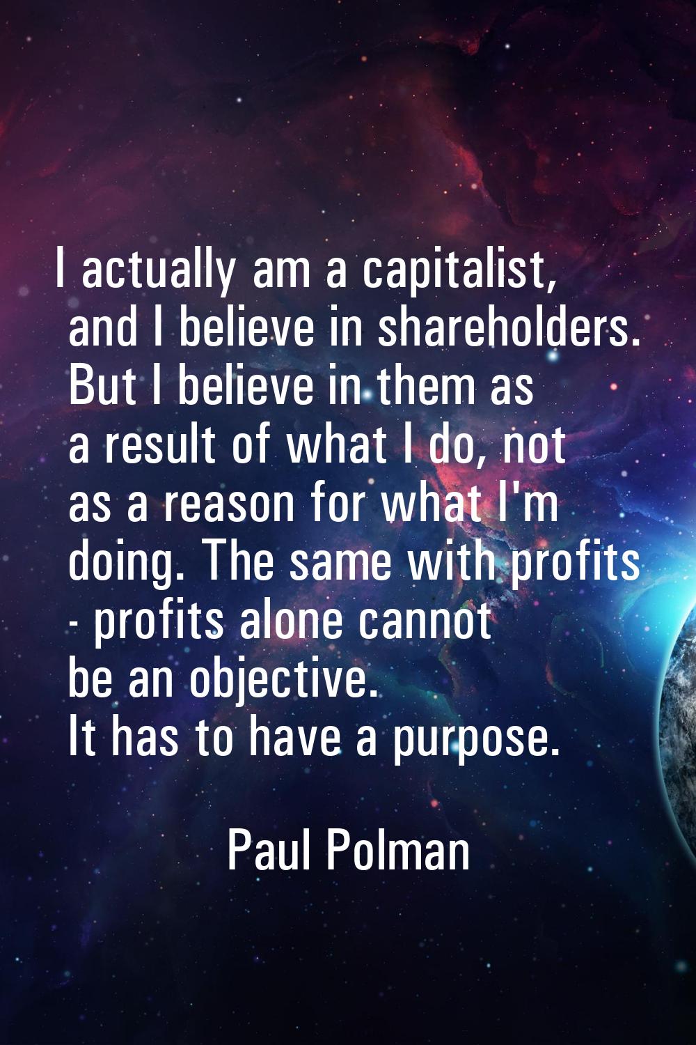 I actually am a capitalist, and I believe in shareholders. But I believe in them as a result of wha