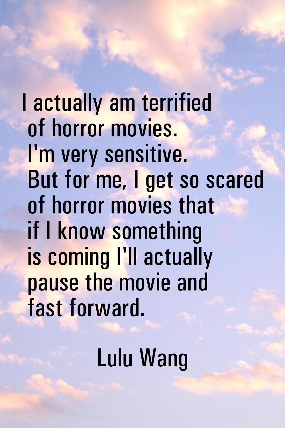 I actually am terrified of horror movies. I'm very sensitive. But for me, I get so scared of horror