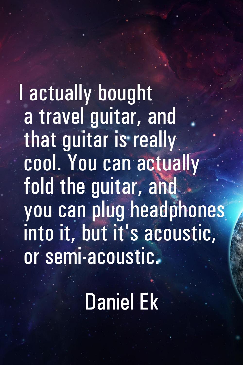 I actually bought a travel guitar, and that guitar is really cool. You can actually fold the guitar