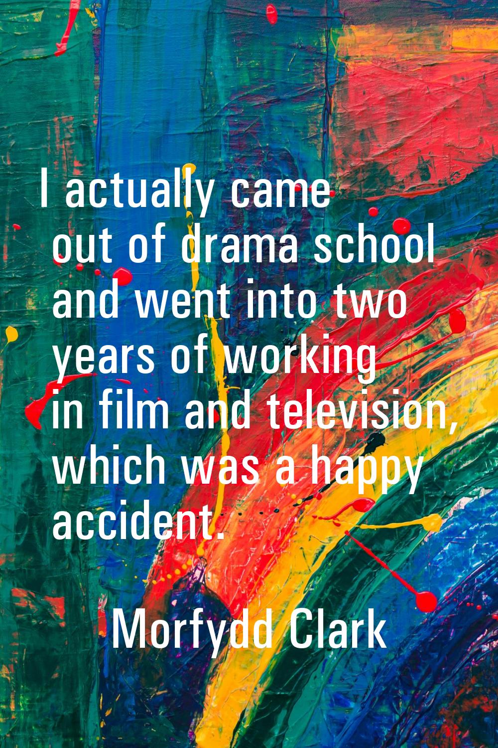 I actually came out of drama school and went into two years of working in film and television, whic