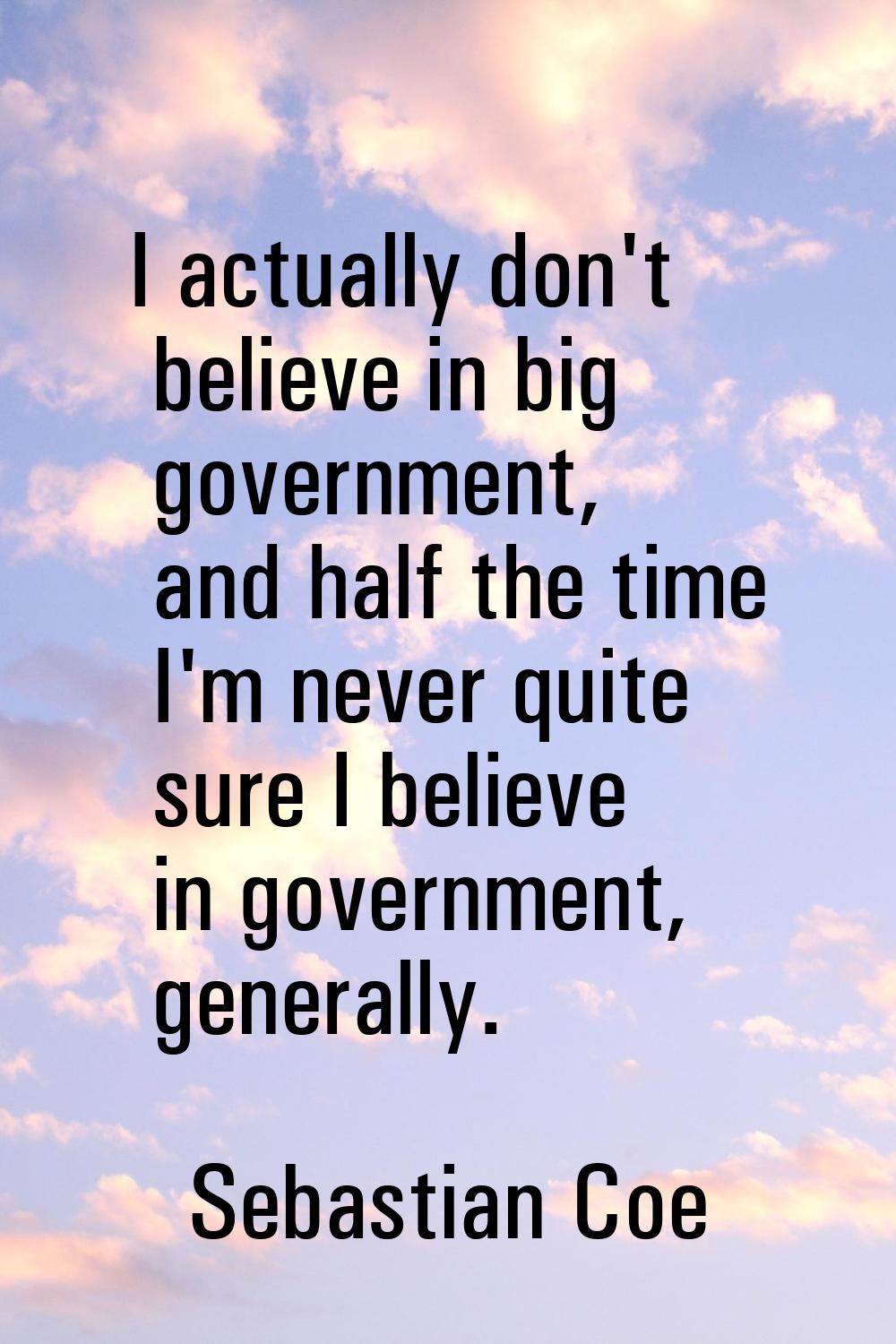 I actually don't believe in big government, and half the time I'm never quite sure I believe in gov