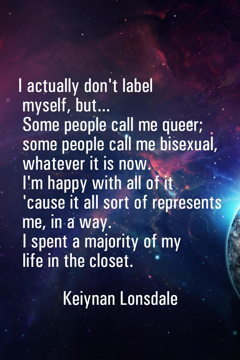 I actually don't label myself, but... Some people call me queer; some people call me bisexual, what