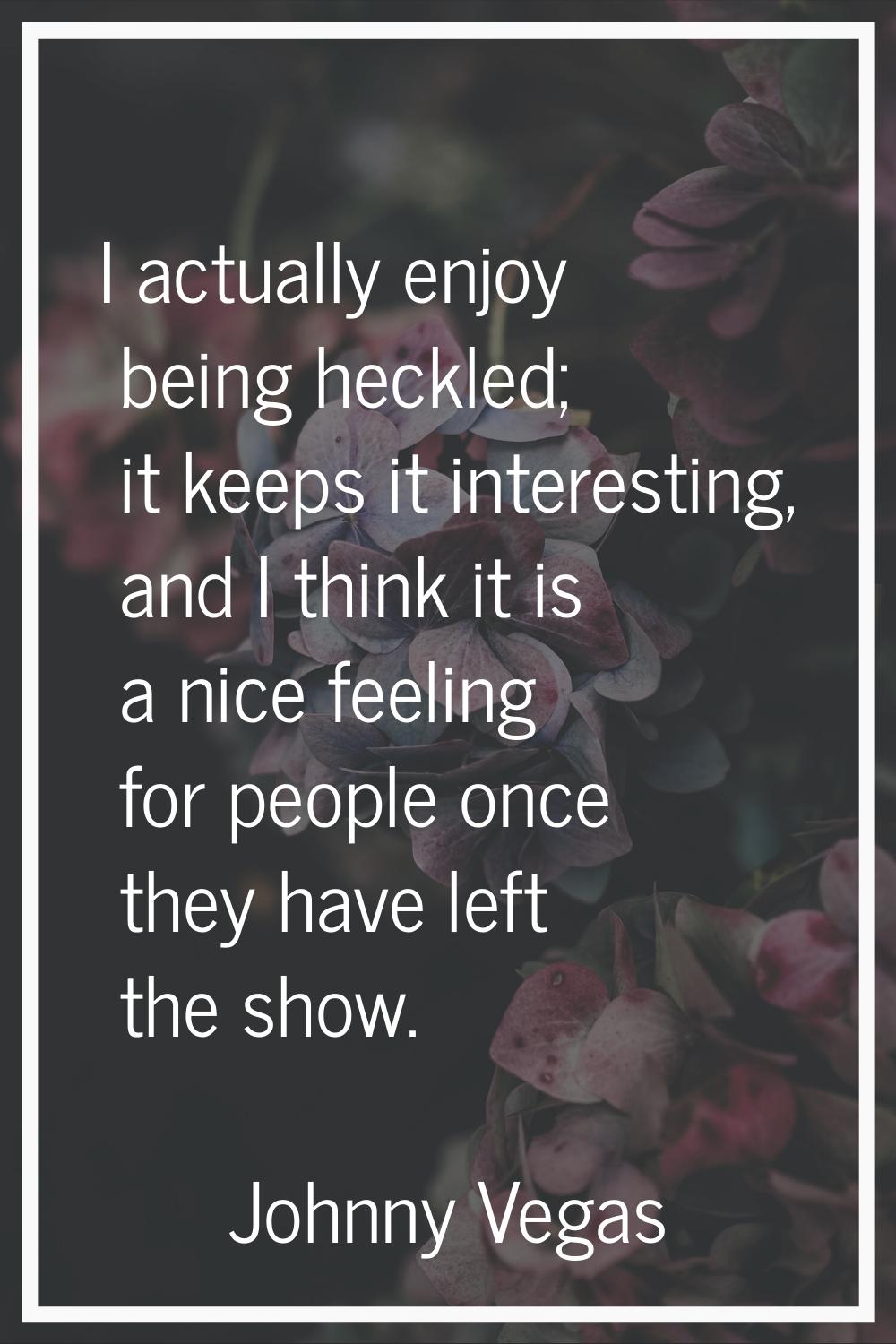 I actually enjoy being heckled; it keeps it interesting, and I think it is a nice feeling for peopl