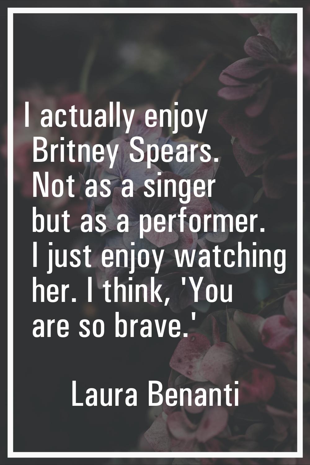 I actually enjoy Britney Spears. Not as a singer but as a performer. I just enjoy watching her. I t