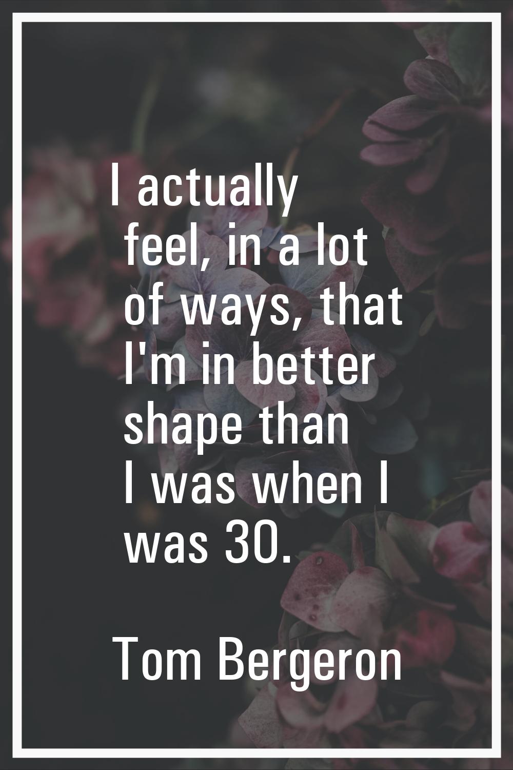 I actually feel, in a lot of ways, that I'm in better shape than I was when I was 30.