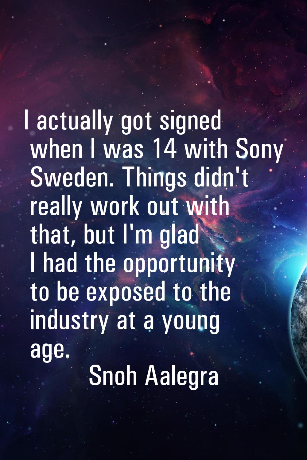 I actually got signed when I was 14 with Sony Sweden. Things didn't really work out with that, but 