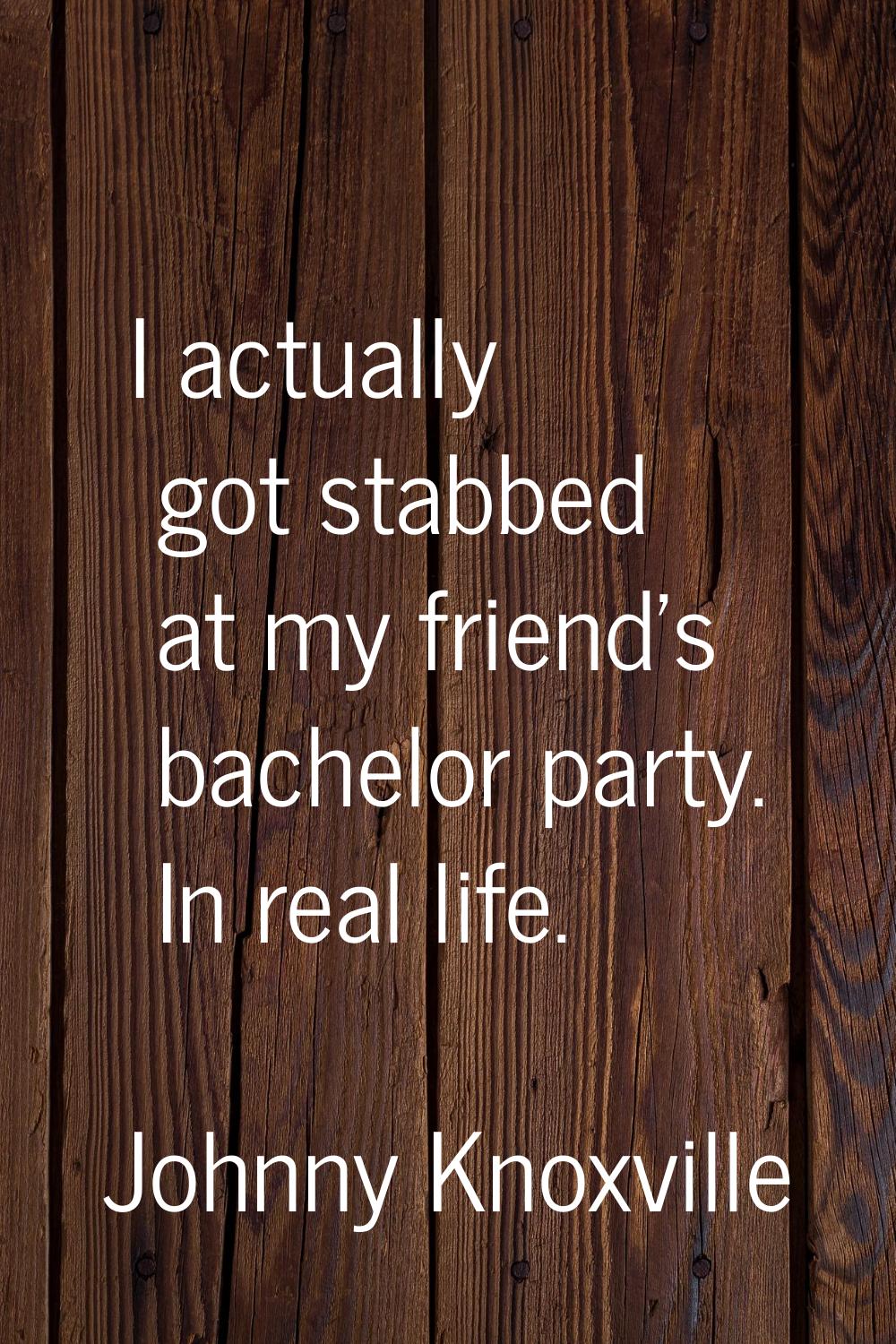 I actually got stabbed at my friend's bachelor party. In real life.