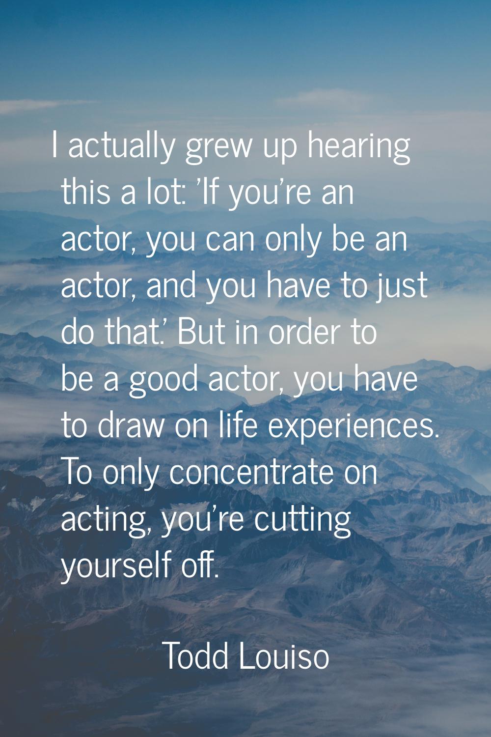 I actually grew up hearing this a lot: 'If you're an actor, you can only be an actor, and you have 