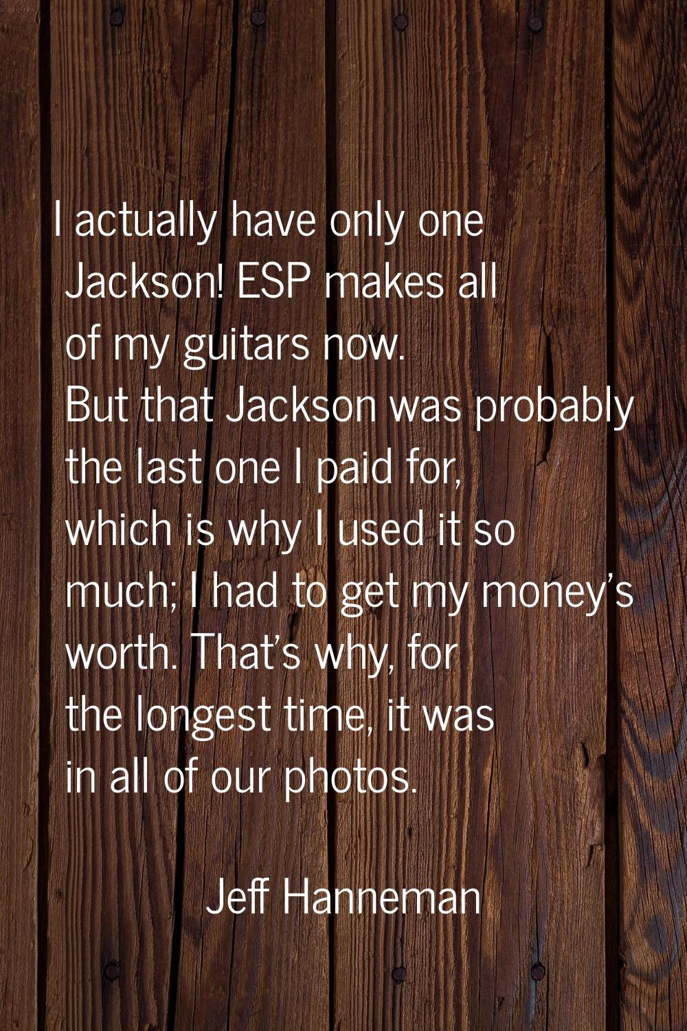 I actually have only one Jackson! ESP makes all of my guitars now. But that Jackson was probably th